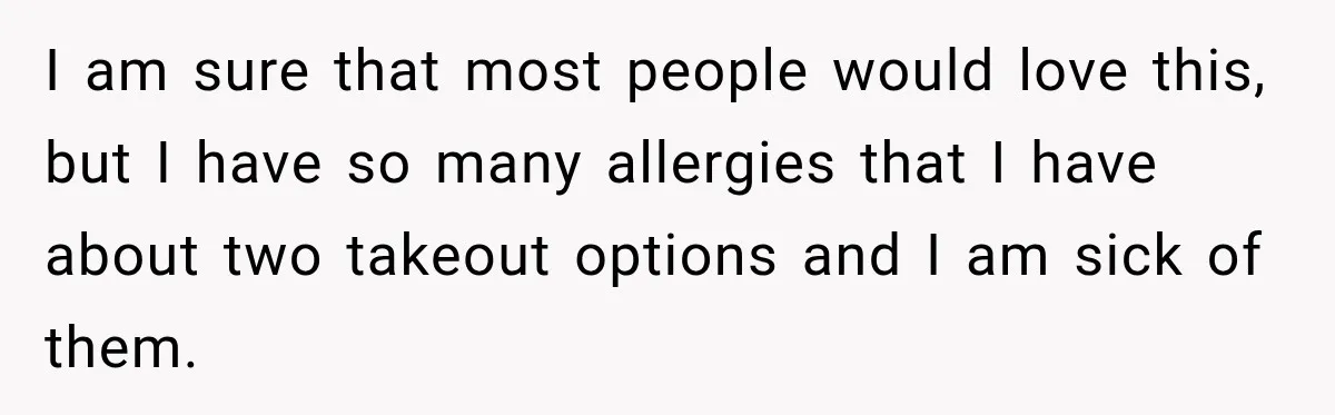 I am sure that most people would love this, but I have so many allergies that I have about two takeout options and I am sick of them.