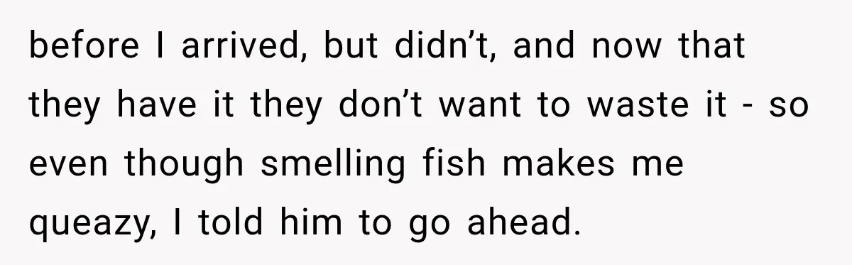 before I arrived, but didn’t, and now that they have it they don’t want to waste it - so even though smelling fish makes me queazy, I told him to...
