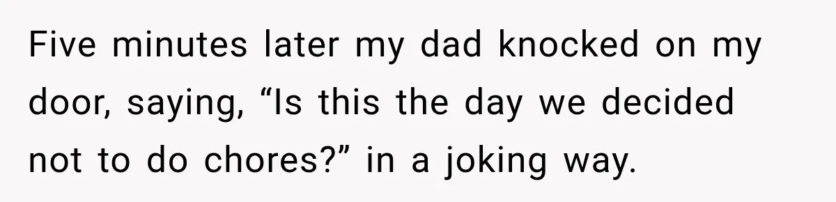 Five minutes later my dad knocked on my door, saying, “Is this the day we decided not to do chores?” in a joking way.