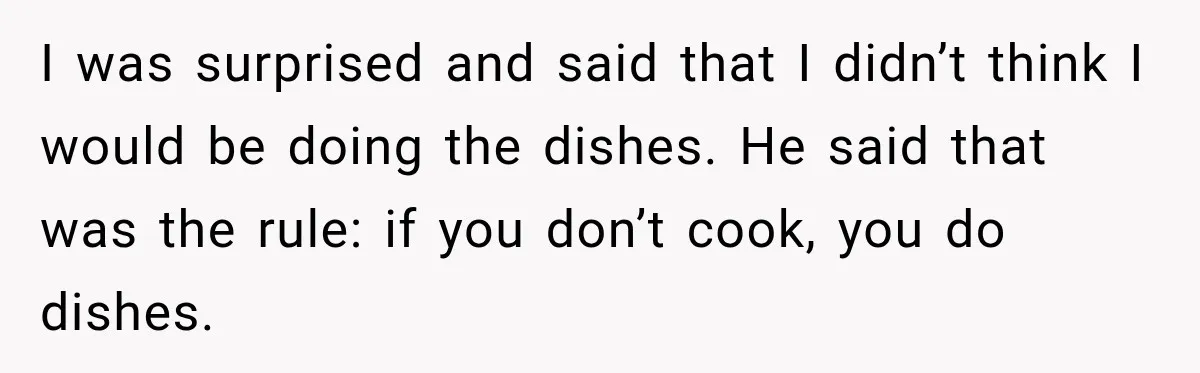 I was surprised and said that I didn’t think I would be doing the dishes. He said that was the rule: if you don’t cook, you do dishes.