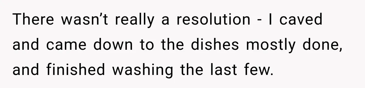 There wasn’t really a resolution - I caved and came down to the dishes mostly done, and finished washing the last few.