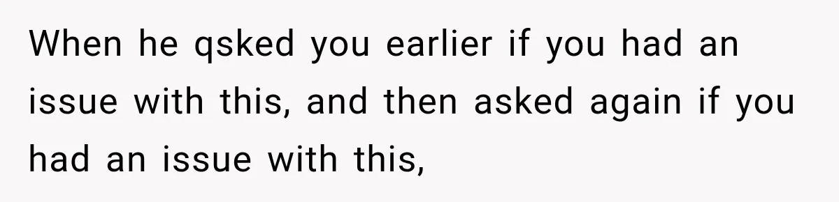 When he qsked you earlier if you had an issue with this, and then asked again if you had an issue with this,