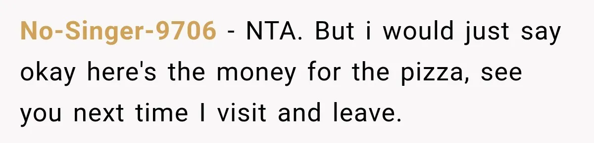 No-Singer-9706 − NTA. But i would just say okay here's the money for the pizza, see you next time I visit and leave.