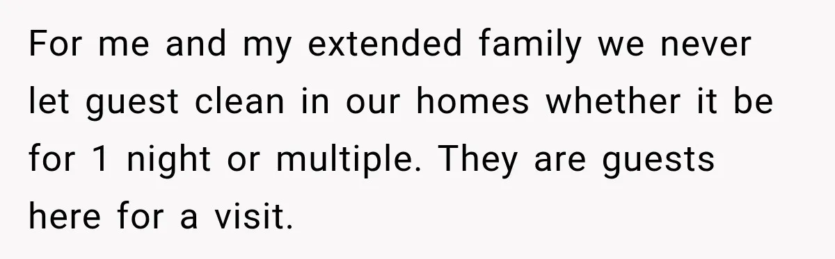For me and my extended family we never let guest clean in our homes whether it be for 1 night or multiple. They are guests here for a visit.