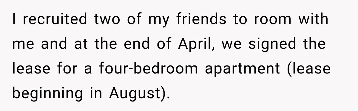 Woman Finds a Stranger Living in the Bedroom Assigned to Her Lease, but the New Roommate Refuses to Move I recruited two of my friends to room with me and at the end of April, we signed the lease for a four-bedroom apartment (lease beginning in August).