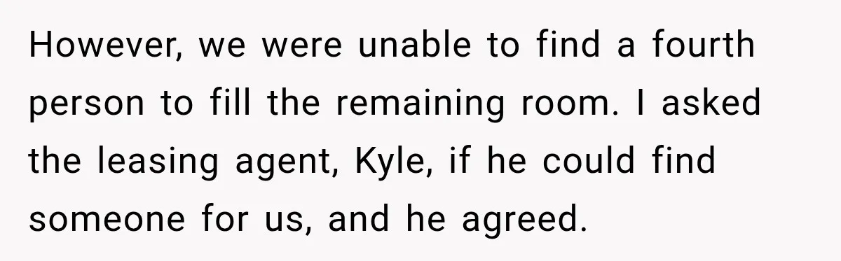 Woman Finds a Stranger Living in the Bedroom Assigned to Her Lease, but the New Roommate Refuses to Move However, we were unable to find a fourth person to fill the remaining room. I asked the leasing agent, Kyle, if he could find someone for us, and he agreed.