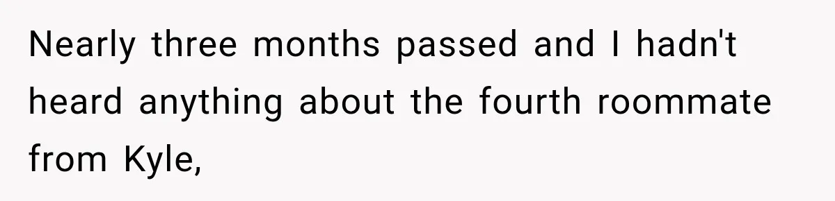 Woman Finds a Stranger Living in the Bedroom Assigned to Her Lease, but the New Roommate Refuses to Move Nearly three months passed and I hadn't heard anything about the fourth roommate from Kyle,
