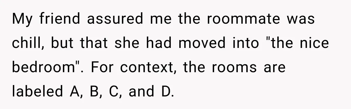 Woman Finds a Stranger Living in the Bedroom Assigned to Her Lease, but the New Roommate Refuses to Move My friend assured me the roommate was chill, but that she had moved into "the nice bedroom". For context, the rooms are labeled A, B, C, and D.
