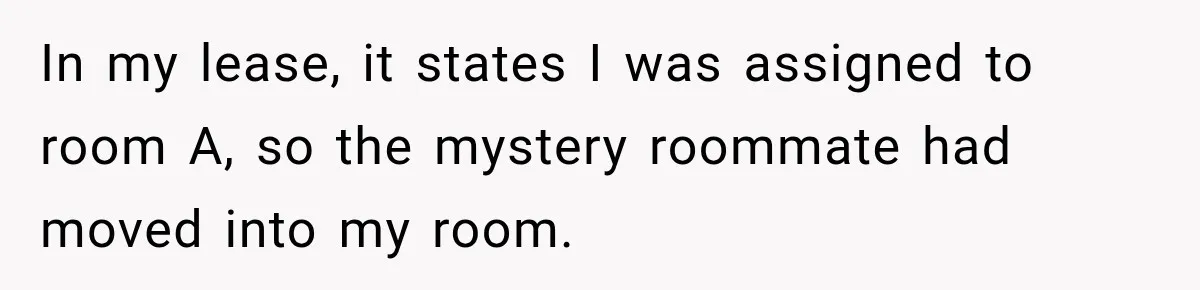 Woman Finds a Stranger Living in the Bedroom Assigned to Her Lease, but the New Roommate Refuses to Move In my lease, it states I was assigned to room A, so the mystery roommate had moved into my room.