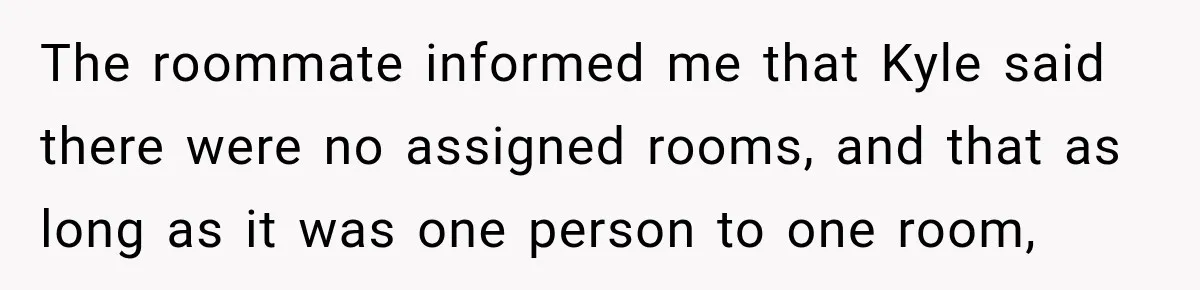 Woman Finds a Stranger Living in the Bedroom Assigned to Her Lease, but the New Roommate Refuses to Move The roommate informed me that Kyle said there were no assigned rooms, and that as long as it was one person to one room,