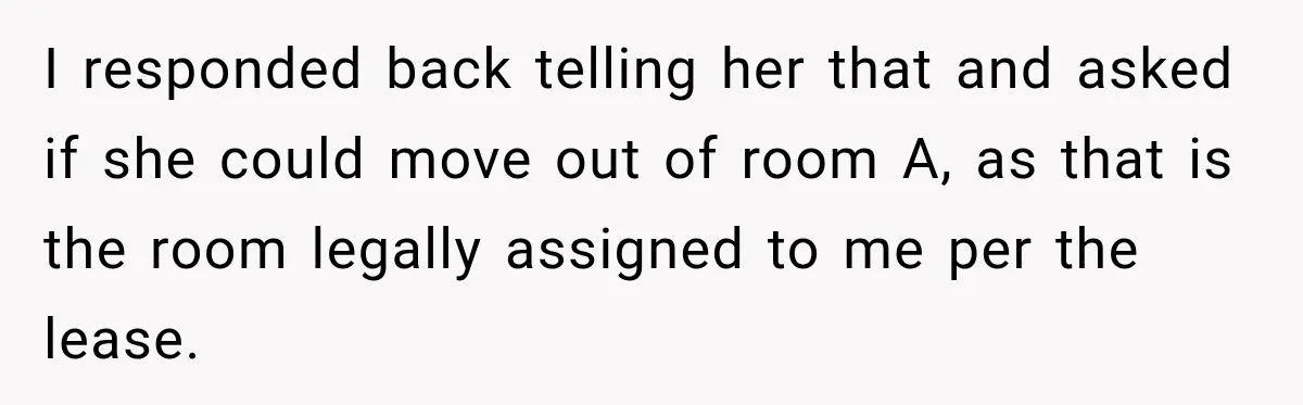 Woman Finds a Stranger Living in the Bedroom Assigned to Her Lease, but the New Roommate Refuses to Move I responded back telling her that and asked if she could move out of room A, as that is the room legally assigned to me per the lease.