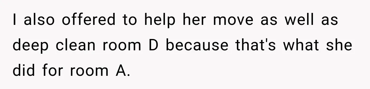 Woman Finds a Stranger Living in the Bedroom Assigned to Her Lease, but the New Roommate Refuses to Move I also offered to help her move as well as deep clean room D because that's what she did for room A.