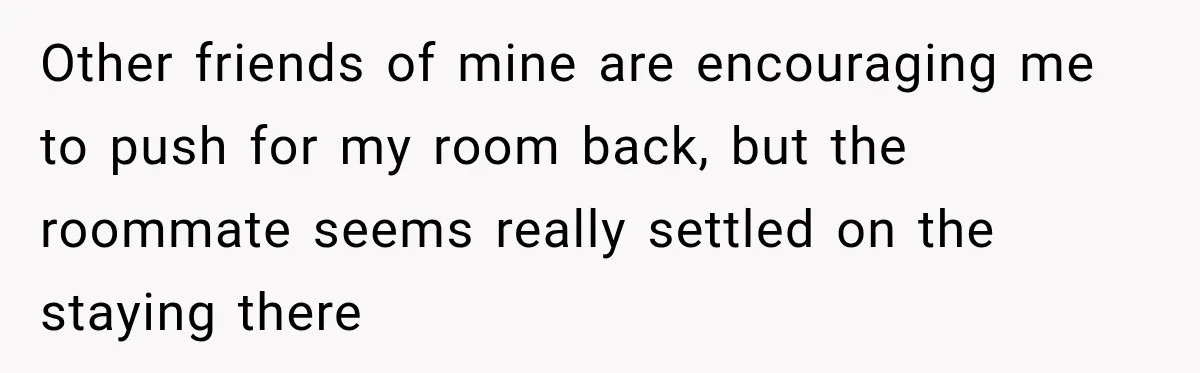 Woman Finds a Stranger Living in the Bedroom Assigned to Her Lease, but the New Roommate Refuses to Move Other friends of mine are encouraging me to push for my room back, but the roommate seems really settled on the staying there