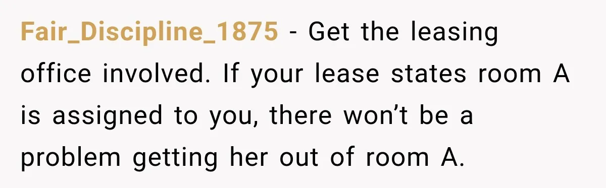 Woman Finds a Stranger Living in the Bedroom Assigned to Her Lease, but the New Roommate Refuses to Move Fair_Discipline_1875 − Get the leasing office involved. If your lease states room A is assigned to you, there won’t be a problem getting her out of room A.