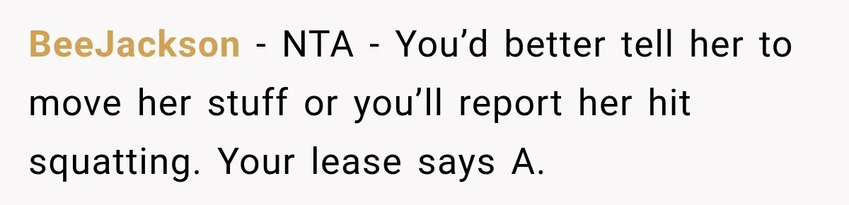 Woman Finds a Stranger Living in the Bedroom Assigned to Her Lease, but the New Roommate Refuses to Move BeeJackson − NTA - You’d better tell her to move her stuff or you’ll report her hit squatting. Your lease says A.