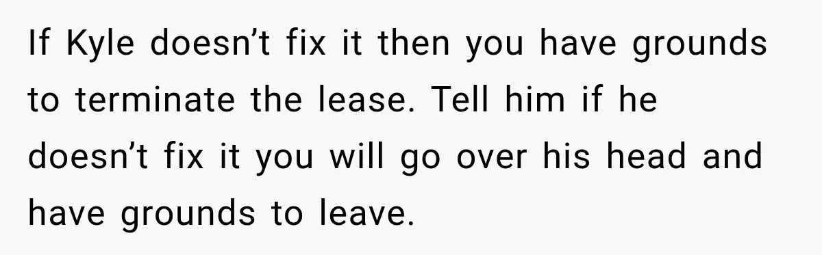 Woman Finds a Stranger Living in the Bedroom Assigned to Her Lease, but the New Roommate Refuses to Move If Kyle doesn’t fix it then you have grounds to terminate the lease. Tell him if he doesn’t fix it you will go over his head and have grounds to...
