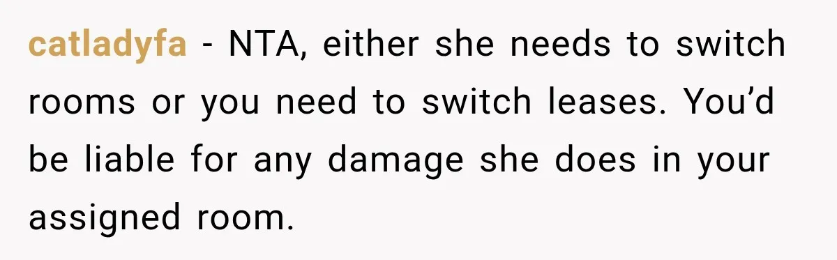 Woman Finds a Stranger Living in the Bedroom Assigned to Her Lease, but the New Roommate Refuses to Move catladyfa − NTA, either she needs to switch rooms or you need to switch leases. You’d be liable for any damage she does in your assigned room.