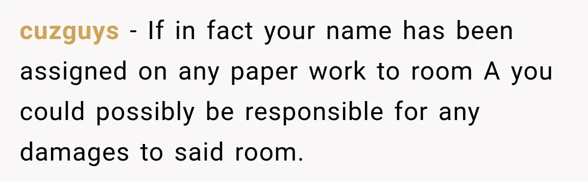 Woman Finds a Stranger Living in the Bedroom Assigned to Her Lease, but the New Roommate Refuses to Move cuzguys − If in fact your name has been assigned on any paper work to room A you could possibly be responsible for any damages to said room.