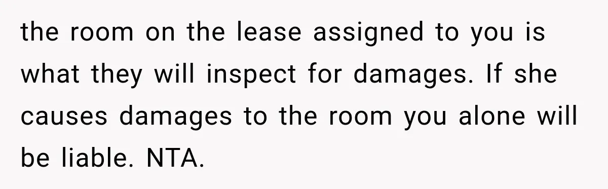 Woman Finds a Stranger Living in the Bedroom Assigned to Her Lease, but the New Roommate Refuses to Move the room on the lease assigned to you is what they will inspect for damages. If she causes damages to the room you alone will be liable. NTA.