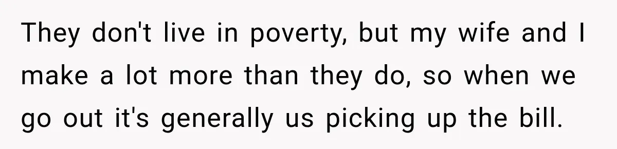 They don't live in poverty, but my wife and I make a lot more than they do, so when we go out it's generally us picking up the bill.