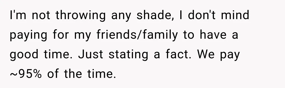 I'm not throwing any shade, I don't mind paying for my friends/family to have a good time. Just stating a fact. We pay ~95% of the time.