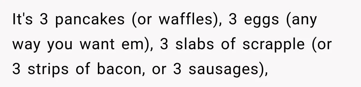 It's 3 pancakes (or waffles), 3 eggs (any way you want em), 3 slabs of scrapple (or 3 strips of bacon, or 3 sausages),