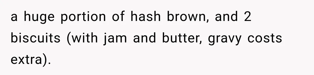 a huge portion of hash brown, and 2 biscuits (with jam and butter, gravy costs extra).