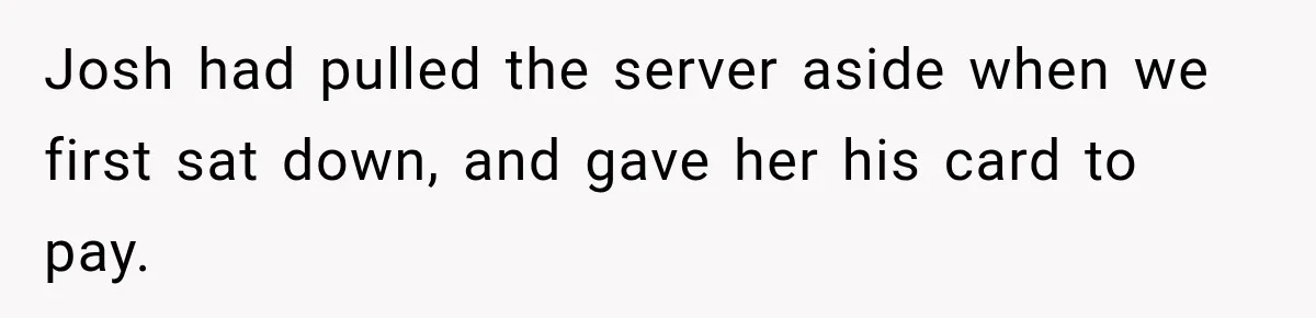 Josh had pulled the server aside when we first sat down, and gave her his card to pay.