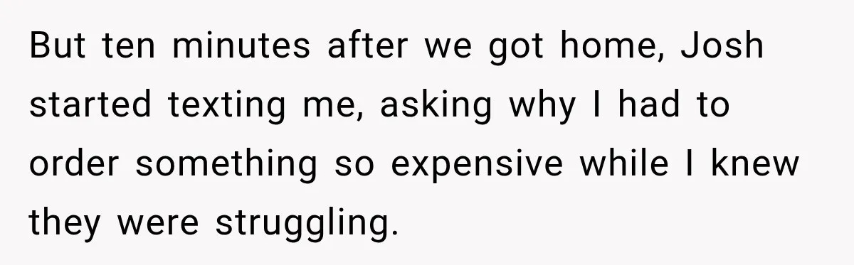But ten minutes after we got home, Josh started texting me, asking why I had to order something so expensive while I knew they were struggling.