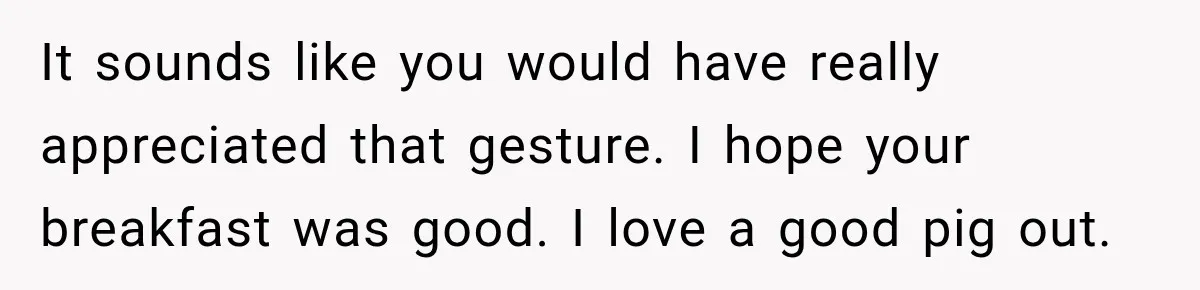 It sounds like you would have really appreciated that gesture. I hope your breakfast was good. I love a good pig out.