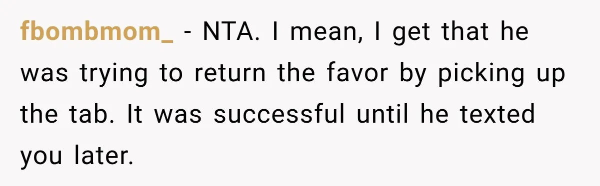 fbombmom_ − NTA. I mean, I get that he was trying to return the favor by picking up the tab. It was successful until he texted you later.