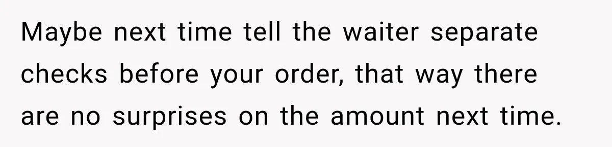 Maybe next time tell the waiter separate checks before your order, that way there are no surprises on the amount next time.