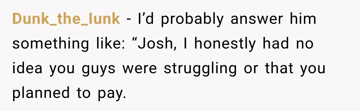 Dunk_the_Iunk − I’d probably answer him something like: “Josh, I honestly had no idea you guys were struggling or that you planned to pay.