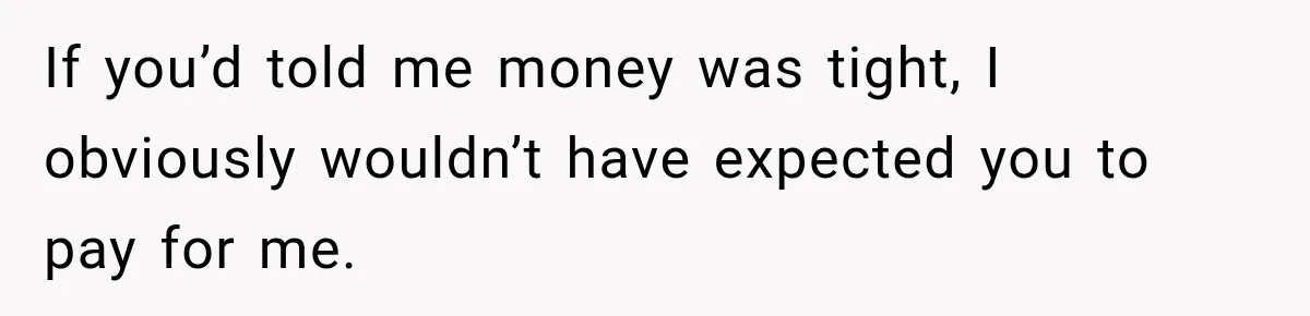 If you’d told me money was tight, I obviously wouldn’t have expected you to pay for me.