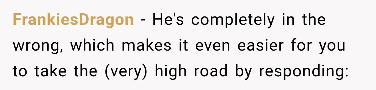 FrankiesDragon − He's completely in the wrong, which makes it even easier for you to take the (very) high road by responding: