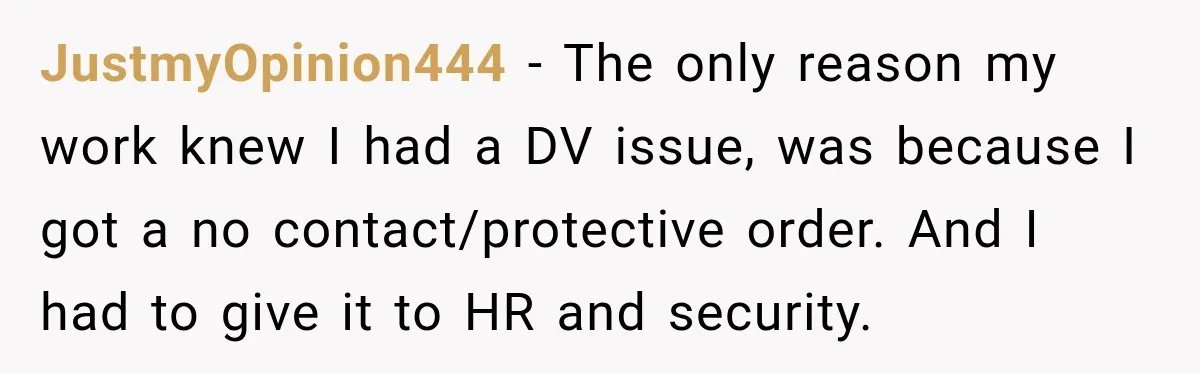 Manager Gets Pulled Into a Meeting for Refusing to Share a Coworker’s Domestic Violence Details JustmyOpinion444 − The only reason my work knew I had a DV issue, was because I got a no contact/protective order. And I had to give it to HR and...