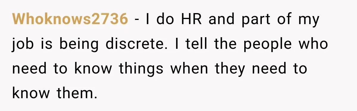 Manager Gets Pulled Into a Meeting for Refusing to Share a Coworker’s Domestic Violence Details Whoknows2736 − I do HR and part of my job is being discrete. I tell the people who need to know things when they need to know them.