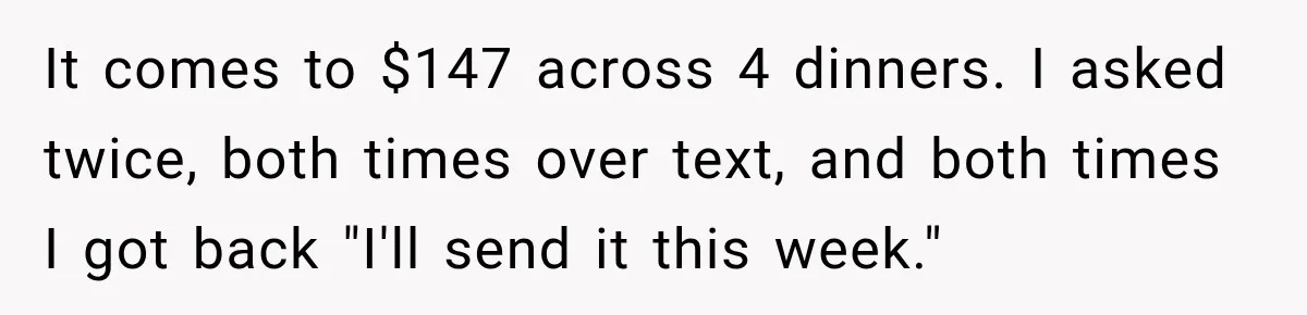 Woman Gets Tired of Chasing Cousin for Dinner Money and Changes the Next Reservation Into Her Name It comes to $147 across 4 dinners. I asked twice, both times over text, and both times I got back "I'll send it this week."