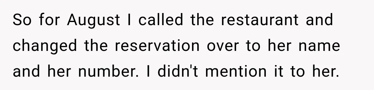 Woman Gets Tired of Chasing Cousin for Dinner Money and Changes the Next Reservation Into Her Name So for August I called the restaurant and changed the reservation over to her name and her number. I didn't mention it to her.