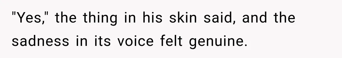Man Thinks His Retired Dad Is Acting Younger Then Finds His Real Father Buried in the Basement "Yes," the thing in his skin said, and the sadness in its voice felt genuine.