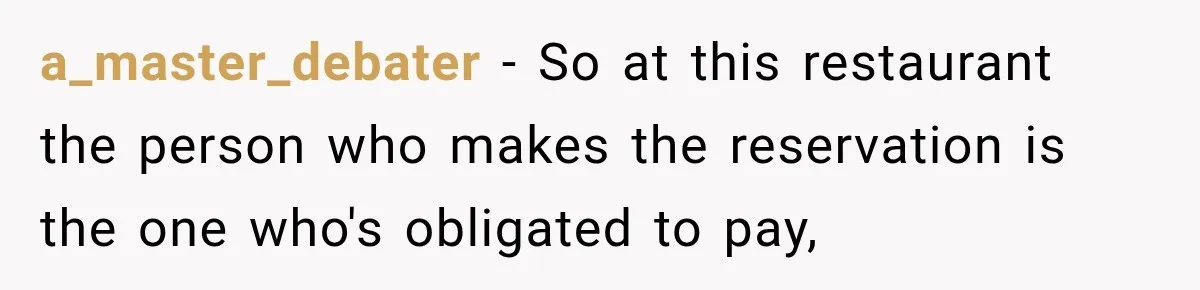 Woman Gets Tired of Chasing Cousin for Dinner Money and Changes the Next Reservation Into Her Name a_master_debater − So at this restaurant the person who makes the reservation is the one who's obligated to pay,