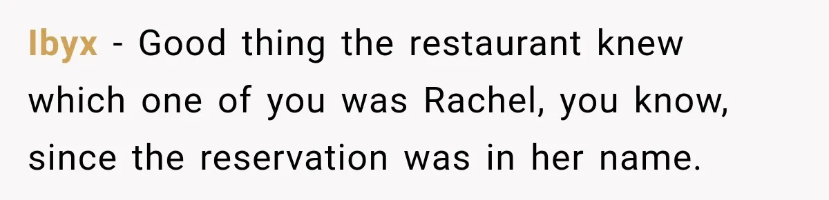 Woman Gets Tired of Chasing Cousin for Dinner Money and Changes the Next Reservation Into Her Name Ibyx − Good thing the restaurant knew which one of you was Rachel, you know, since the reservation was in her name.