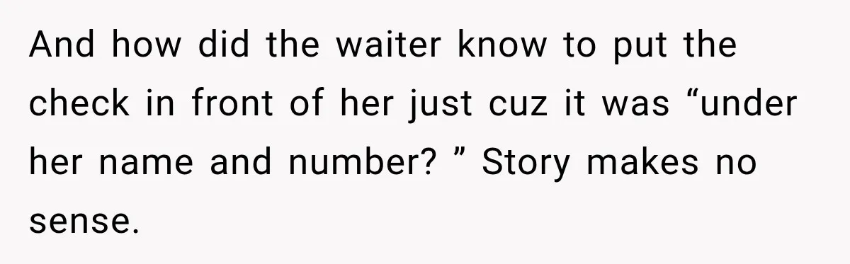 Woman Gets Tired of Chasing Cousin for Dinner Money and Changes the Next Reservation Into Her Name And how did the waiter know to put the check in front of her just cuz it was “under her name and number? ” Story makes no sense.