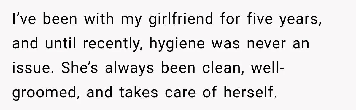 Man Notices His Girlfriend Suddenly Smells Different After Five Years and Starts Worrying It Could Be Medical I’ve been with my girlfriend for five years, and until recently, hygiene was never an issue. She’s always been clean, well-groomed, and takes care of herself.