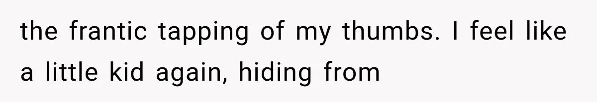 Man Thinks His Retired Dad Is Acting Younger Then Finds His Real Father Buried in the Basement the frantic tapping of my thumbs. I feel like a little kid again, hiding from
