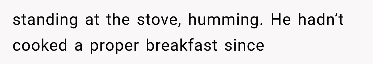 Man Thinks His Retired Dad Is Acting Younger Then Finds His Real Father Buried in the Basement standing at the stove, humming. He hadn’t cooked a proper breakfast since