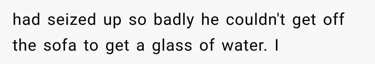 Man Thinks His Retired Dad Is Acting Younger Then Finds His Real Father Buried in the Basement had seized up so badly he couldn't get off the sofa to get a glass of water. I