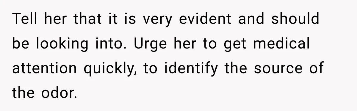 Man Notices His Girlfriend Suddenly Smells Different After Five Years and Starts Worrying It Could Be Medical Tell her that it is very evident and should be looking into. Urge her to get medical attention quickly, to identify the source of the odor.