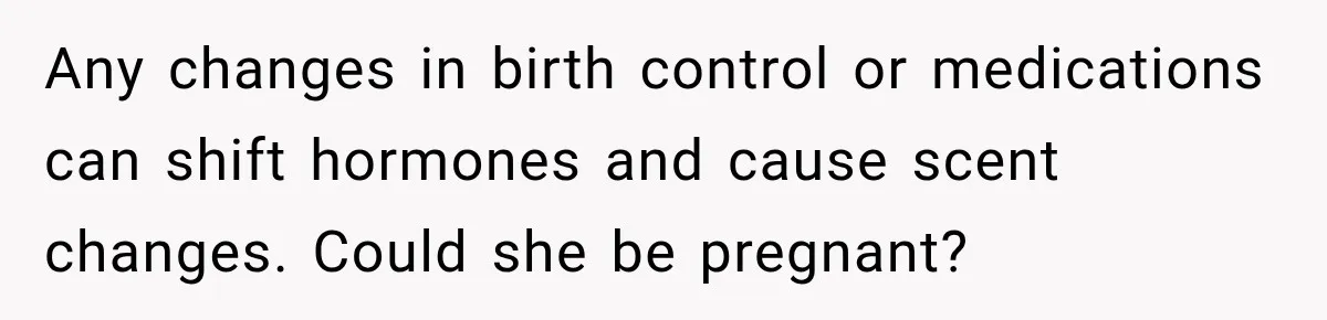 Man Notices His Girlfriend Suddenly Smells Different After Five Years and Starts Worrying It Could Be Medical Any changes in birth control or medications can shift hormones and cause scent changes. Could she be pregnant?