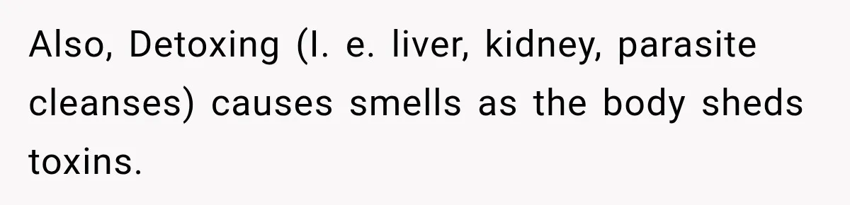 Man Notices His Girlfriend Suddenly Smells Different After Five Years and Starts Worrying It Could Be Medical Also, Detoxing (I. e. liver, kidney, parasite cleanses) causes smells as the body sheds toxins.